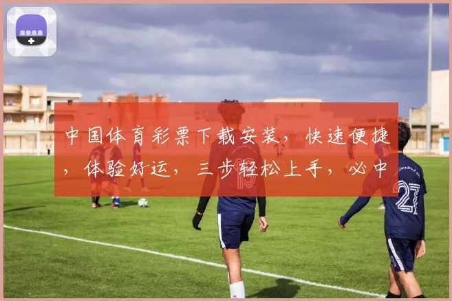 中国体育彩票下载安装，快速便捷，体验好运，三步轻松上手，必中大奖