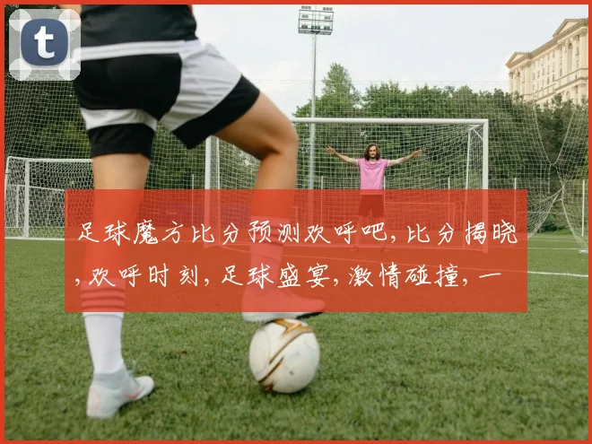 足球魔方比分预测欢呼吧,比分揭晓,欢呼时刻,足球盛宴,激情碰撞,一触即发