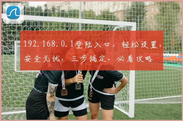 192.168.0.1登陆入口，轻松设置，安全无忧，三步搞定，必看攻略