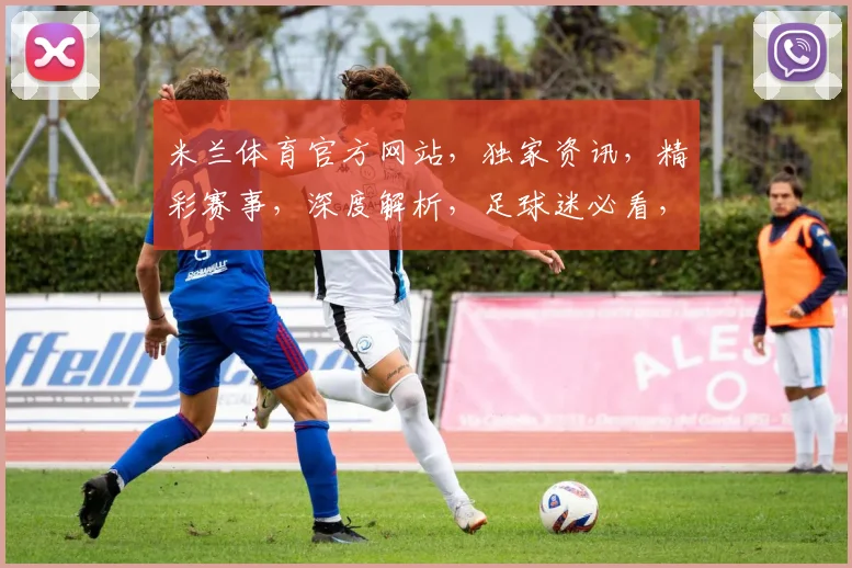 米兰体育官方网站，独家资讯，精彩赛事，深度解析，足球迷必看，三重福利，不容错过